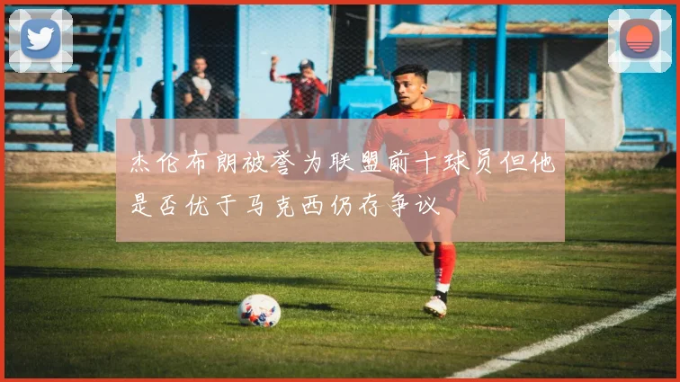 杰伦布朗被誉为联盟前十球员但他是否优于马克西仍存争议