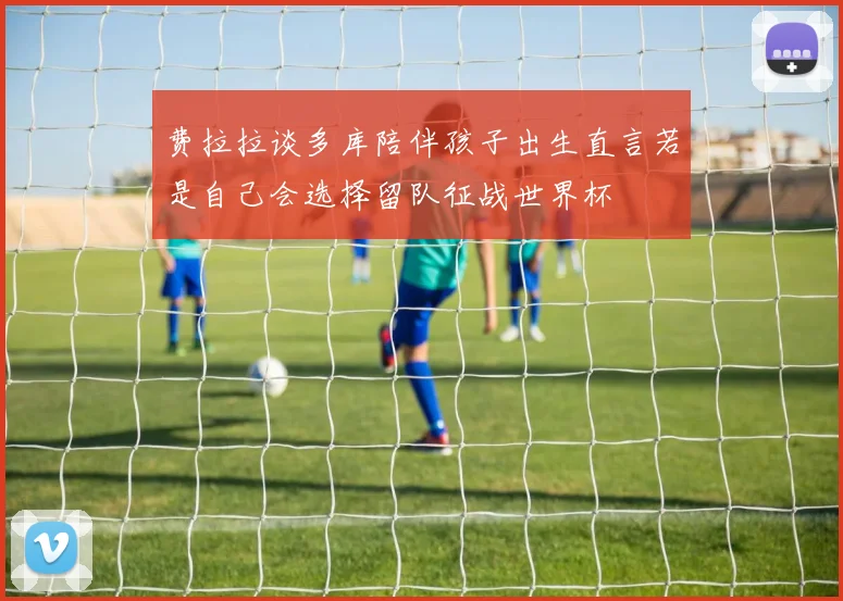 费拉拉谈多库陪伴孩子出生直言若是自己会选择留队征战世界杯