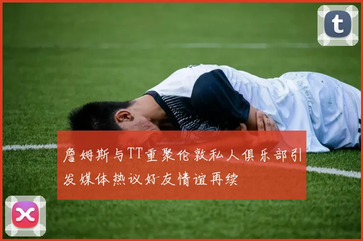 詹姆斯与TT重聚伦敦私人俱乐部引发媒体热议好友情谊再续
