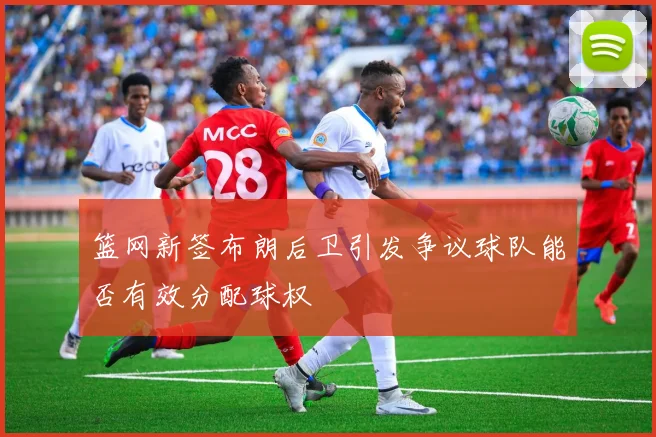 篮网新签布朗后卫引发争议球队能否有效分配球权