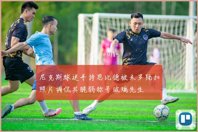 尼克斯球迷手持恩比德被米罗隔扣照片调侃其脆弱称号玻璃先生