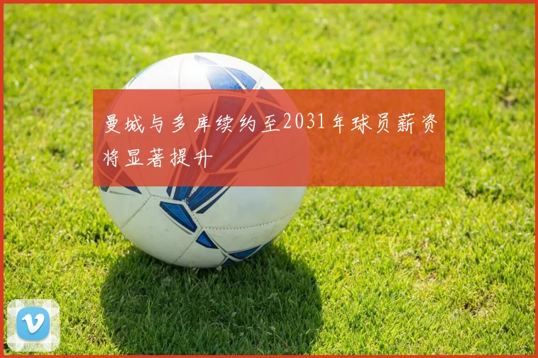 曼城与多库续约至2031年球员薪资将显著提升